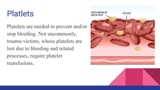 Platlets
Platelets are needed to prevent and/or
stop bleeding. Not uncommonly,
trauma victims, whose platelets are
lost due to bleeding and related
processes, require platelet
transfusions.
 