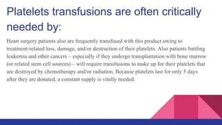 Platelets transfusions are often critically
needed by:
Heart surgery patients also are frequently transfused with this product owing to
treatment-related loss, damage, and/or destruction of their platelets. Also patients battling
leukemia and other cancers – especially if they undergo transplantation with bone marrow
(or related stem cell sources) – will require transfusions to make up for their platelets that
are destroyed by chemotherapy and/or radiation. Because platelets last for only 5 days
after they are donated, a constant supply is vitally needed.
 