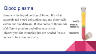 Blood plasma
Plasma is the liquid portion of blood. It's what
suspends red blood cells, platelets, and other cells
within our bloodstream. It also contains thousands
of different proteins and other substances
(electrolytes for example) that are needed for our
bodies to function normally.
 
