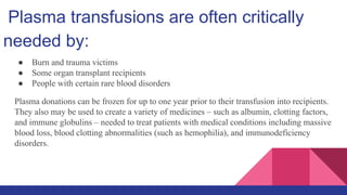 Plasma transfusions are often critically
needed by:
● Burn and trauma victims
● Some organ transplant recipients
● People with certain rare blood disorders
Plasma donations can be frozen for up to one year prior to their transfusion into recipients.
They also may be used to create a variety of medicines – such as albumin, clotting factors,
and immune globulins – needed to treat patients with medical conditions including massive
blood loss, blood clotting abnormalities (such as hemophilia), and immunodeficiency
disorders.
 