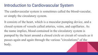 Introduction to Cardiovascular System
The cardiovascular system is sometimes called the blood-vascular,
or simply the circulatory system.
It consists of the heart, which is a muscular pumping device, and a
closed system of vessels called arteries, veins, and capillaries. As
the name implies, blood contained in the circulatory system is
pumped by the heart around a closed circle or circuit of vessels as it
passes again and again through the various "circulations" of the
body.
 