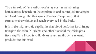 The vital role of the cardiovascular system in maintaining
homeostasis depends on the continuous and controlled movement
of blood through the thousands of miles of capillaries that
permeate every tissue and reach every cell in the body.
It is in the microscopic capillaries that blood performs its ultimate
transport function. Nutrients and other essential materials pass
from capillary blood into fluids surrounding the cells as waste
products are removed.
 