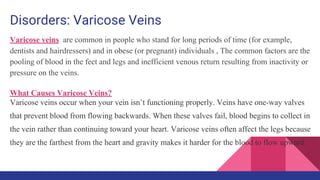 Disorders: Varicose Veins
Varicose veins are common in people who stand for long periods of time (for example,
dentists and hairdressers) and in obese (or pregnant) individuals , The common factors are the
pooling of blood in the feet and legs and inefficient venous return resulting from inactivity or
pressure on the veins.
What Causes Varicose Veins?
Varicose veins occur when your vein isn’t functioning properly. Veins have one-way valves
that prevent blood from flowing backwards. When these valves fail, blood begins to collect in
the vein rather than continuing toward your heart. Varicose veins often affect the legs because
they are the farthest from the heart and gravity makes it harder for the blood to flow upward.
 