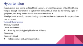 Hypertension
Hypertension, also known as high blood pressure, is when the pressure of the blood being
pumped through your arteries is higher than it should be. it often has no warning signs or
symptoms, and many people do not even know they have it.
Blood pressure is usually measured using a pressure cuff or an electronic device placed on
your upper arm
Types of Hypertension
•Primary/essential
Causes are indirect
❖ Smoking,obesity,hyperlipidemia and diabetes
•Secondary
Causes are direct
❖ Kidney disease and Aortic coarctation
 