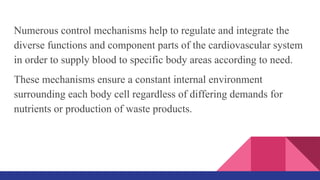 Numerous control mechanisms help to regulate and integrate the
diverse functions and component parts of the cardiovascular system
in order to supply blood to specific body areas according to need.
These mechanisms ensure a constant internal environment
surrounding each body cell regardless of differing demands for
nutrients or production of waste products.
 