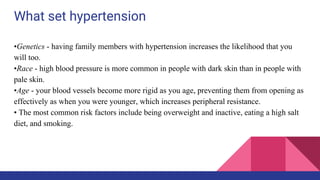 What set hypertension
•Genetics - having family members with hypertension increases the likelihood that you
will too.
•Race - high blood pressure is more common in people with dark skin than in people with
pale skin.
•Age - your blood vessels become more rigid as you age, preventing them from opening as
effectively as when you were younger, which increases peripheral resistance.
• The most common risk factors include being overweight and inactive, eating a high salt
diet, and smoking.
 