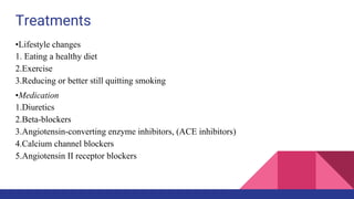 Treatments
•Lifestyle changes
1. Eating a healthy diet
2.Exercise
3.Reducing or better still quitting smoking
•Medication
1.Diuretics
2.Beta-blockers
3.Angiotensin-converting enzyme inhibitors, (ACE inhibitors)
4.Calcium channel blockers
5.Angiotensin II receptor blockers
 