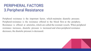 PERIPHERAL FACTORS
3.Peripheral Resistance
Peripheral resistance is the important factor, which maintains diastolic pressure.
Peripheral resistance is the resistance offered to the blood flow at the periphery.
Resistance is offered at arterioles, which are called the resistant vessels. When peripheral
resistance increases, diastolic pressure is increased and when peripheral resistance
decreases, the diastolic pressure is decreased.
 