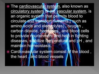  The cardiovascular system, also known as
circulatory system or the vascular system, is
an organic system that permits blood to
circulate and transport nutrients ( such as
amino acids and electrolytes) , oxygen ,
carbon dioxide, hormones , and blood cells
to provide nourishment and help in fighting
diseases, stabilize temperature and pH , and
maintain homeostasis.
 Cardiovascular system consist of the blood ,
the heart , and blood vessels
 