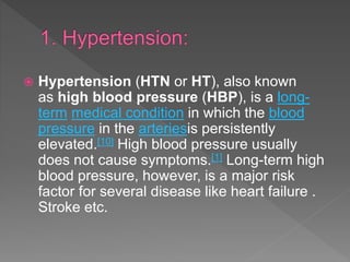  Hypertension (HTN or HT), also known
as high blood pressure (HBP), is a long-
term medical condition in which the blood
pressure in the arteriesis persistently
elevated.[10] High blood pressure usually
does not cause symptoms.[1] Long-term high
blood pressure, however, is a major risk
factor for several disease like heart failure .
Stroke etc.
 