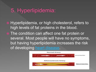  Hyperlipidemia, or high cholesterol, refers to
high levels of fat proteins in the blood.
 The condition can affect one fat protein or
several. Most people will have no symptoms,
but having hyperlipidemia increases the risk
of developing heart disease.
 