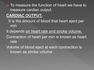  To measure the function of heart we have to
measure cardiac output.
CARDIAC OUTPUT:
It is the amount of blood that heart eject per
min
It depends on heart rate and stroke volume.
Contraction of heart per min is known as heart
rate
Volume of blood eject at each contraction is
known as stroke volume .
 