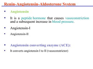  Angiotensin
 It is a peptide hormone that causes vasoconstriction
and a subsequent increase in blood pressure.
 Angiotensin-I
 Angiotensin-II
 Angiotensin converting enzyme (ACE):
 It converts angiotensin I to II (vasoconstrictor)
Renin-Angiotensin-Aldosterone System
 