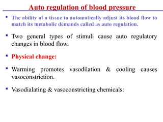 Auto regulation of blood pressure
 The ability of a tissue to automatically adjust its blood flow to
match its metabolic demands called as auto regulation.
 Two general types of stimuli cause auto regulatory
changes in blood flow.
 Physical change:
 Warming promotes vasodilation & cooling causes
vasoconstriction.
 Vasodialating & vasoconstricting chemicals:
 