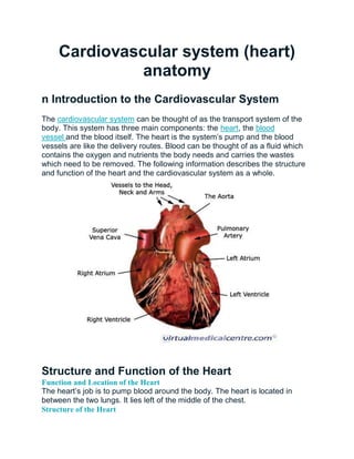 Cardiovascular system (heart)
anatomy
n Introduction to the Cardiovascular System
The cardiovascular system can be thought of as the transport system of the
body. This system has three main components: the heart, the blood
vessel and the blood itself. The heart is the system’s pump and the blood
vessels are like the delivery routes. Blood can be thought of as a fluid which
contains the oxygen and nutrients the body needs and carries the wastes
which need to be removed. The following information describes the structure
and function of the heart and the cardiovascular system as a whole.
Structure and Function of the Heart
Function and Location of the Heart
The heart’s job is to pump blood around the body. The heart is located in
between the two lungs. It lies left of the middle of the chest.
Structure of the Heart
 