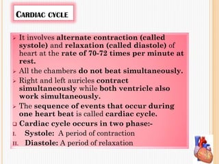 CARDIAC CYCLE
 It involves alternate contraction (called
systole) and relaxation (called diastole) of
heart at the rate of 70-72 times per minute at
rest.
 All the chambers do not beat simultaneously.
 Right and left auricles contract
simultaneously while both ventricle also
work simultaneously.
 The sequence of events that occur during
one heart beat is called cardiac cycle.
 Cardiac cycle occurs in two phase:-
I. Systole: A period of contraction
II. Diastole: A period of relaxation
 