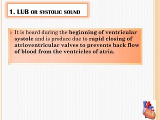 1. LUB OR SYSTOLIC SOUND
 It is heard during the beginning of ventricular
systole and is produce due to rapid closing of
atrioventricular valves to prevents back flow
of blood from the ventricles of atria.
 