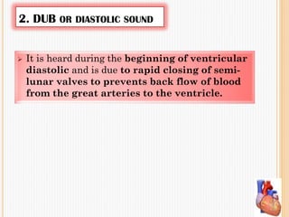 2. DUB OR DIASTOLIC SOUND
 It is heard during the beginning of ventricular
diastolic and is due to rapid closing of semi-
lunar valves to prevents back flow of blood
from the great arteries to the ventricle.
 