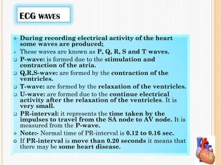 ECG WAVES
 During recording electrical activity of the heart
some waves are produced;
 These waves are known as P, Q, R, S and T waves.
 P-wave: is formed due to the stimulation and
contraction of the atria.
 Q,R,S-wave: are formed by the contraction of the
ventricles.
 T-wave: are formed by the relaxation of the ventricles.
 U-wave: are formed due to the continue electrical
activity after the relaxation of the ventricles. It is
very small.
 PR-interval: it represents the time taken by the
impulses to travel from the SA node to AV node. It is
measured from the P-wave.
 Note:- Normal time of PR-interval is 0.12 to 0.16 sec.
 If PR-interval is move than 0.20 seconds it means that
there may be some heart disease.
 