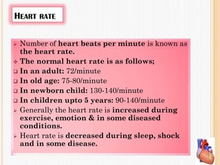 HEART RATE
 Number of heart beats per minute is known as
the heart rate.
 The normal heart rate is as follows;
 In an adult: 72/minute
 In old age: 75-80/minute
 In newborn child: 130-140/minute
 In children upto 5 years: 90-140/minute
 Generally the heart rate is increased during
exercise, emotion & in some diseased
conditions.
 Heart rate is decreased during sleep, shock
and in some disease.
 