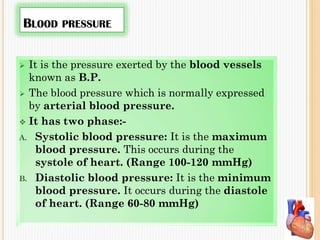 BLOOD PRESSURE
 It is the pressure exerted by the blood vessels
known as B.P.
 The blood pressure which is normally expressed
by arterial blood pressure.
 It has two phase:-
A. Systolic blood pressure: It is the maximum
blood pressure. This occurs during the
systole of heart. (Range 100-120 mmHg)
B. Diastolic blood pressure: It is the minimum
blood pressure. It occurs during the diastole
of heart. (Range 60-80 mmHg)
 