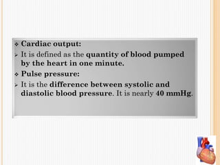  Cardiac output:
 It is defined as the quantity of blood pumped
by the heart in one minute.
 Pulse pressure:
 It is the difference between systolic and
diastolic blood pressure. It is nearly 40 mmHg.
 