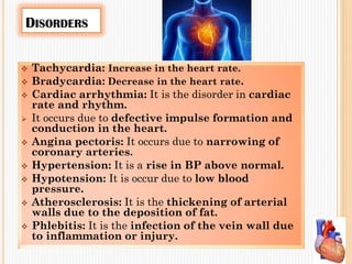 DISORDERS
 Tachycardia: Increase in the heart rate.
 Bradycardia: Decrease in the heart rate.
 Cardiac arrhythmia: It is the disorder in cardiac
rate and rhythm.
 It occurs due to defective impulse formation and
conduction in the heart.
 Angina pectoris: It occurs due to narrowing of
coronary arteries.
 Hypertension: It is a rise in BP above normal.
 Hypotension: It is occur due to low blood
pressure.
 Atherosclerosis: It is the thickening of arterial
walls due to the deposition of fat.
 Phlebitis: It is the infection of the vein wall due
to inflammation or injury.
 