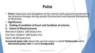 Pulse
• Pulse: Expansion and elongation of the arterial walls passively produced by
the pressure changes during systole (Contraction) and diastole (Relaxation)
of Ventricles.
• Significance:
1. Finding of condition of heart and Condition of arteries.
2. Extent of Blood pressure.
New born babies: 140 beats/ min
Five Year children: 100 beats/ min
Adult: 60-80 beats/min
Increased pulse rate above the normal values is called Tachycardia while
decreased pulse rate is called bradycardia.
Prof. Mukul Sharma Medi-Caps University, Indore 15
 