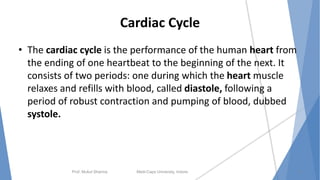 Cardiac Cycle
• The cardiac cycle is the performance of the human heart from
the ending of one heartbeat to the beginning of the next. It
consists of two periods: one during which the heart muscle
relaxes and refills with blood, called diastole, following a
period of robust contraction and pumping of blood, dubbed
systole.
Prof. Mukul Sharma Medi-Caps University, Indore 17
 