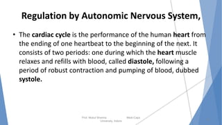 Regulation by Autonomic Nervous System,
• The cardiac cycle is the performance of the human heart from
the ending of one heartbeat to the beginning of the next. It
consists of two periods: one during which the heart muscle
relaxes and refills with blood, called diastole, following a
period of robust contraction and pumping of blood, dubbed
systole.
Prof. Mukul Sharma Medi-Caps
University, Indore
18
 