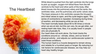 The Heartbeat
While blood is pushed from the right ventricle into the lungs
to pick up oxygen, oxygen-rich blood flows from the left
ventricle to the heart and other parts of the body. After
blood moves into the pulmonary artery and the aorta, the
ventricles relax, and the pulmonary and aortic valves close.
The lower pressure in the ventricles causes the tricuspid
and mitral valves to open, and the cycle begins again. This
series of contractions is repeated, increasing during times
of exertion, and decreasing while we are at rest.
The heart normally beats about 60 to 80 times a minute
when we are at rest, but this can vary. As we get older, our
resting heart rate rises. Also, it is usually lower in people
who are physically fit.
Our heart does not work alone. Our brain tracks the
conditions around us - climate, stress, and our level of
physical activity - and adjusts our cardiovascular system to
meet those conditions.
The human heart is a muscle designed to remain strong
and reliable for a hundred years or longer. By reducing our
risk factors for cardiovascular disease, we may help our
heart stay healthy longer.
 
