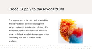Blood Supply to the Myocardium
The myocardium of the heart wall is a working
muscle that needs a continuous supply of
oxygen and nutrients to function efficiently. For
this reason, cardiac muscle has an extensive
network of blood vessels to bring oxygen to the
contracting cells and to remove waste
products.
 