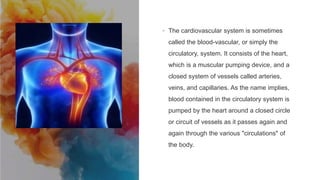Introduction to
the
Cardiovascular
System
• The cardiovascular system is sometimes
called the blood-vascular, or simply the
circulatory, system. It consists of the heart,
which is a muscular pumping device, and a
closed system of vessels called arteries,
veins, and capillaries. As the name implies,
blood contained in the circulatory system is
pumped by the heart around a closed circle
or circuit of vessels as it passes again and
again through the various "circulations" of
the body.
 