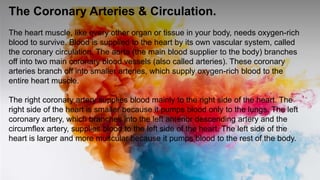 The Coronary Arteries & Circulation.
The heart muscle, like every other organ or tissue in your body, needs oxygen-rich
blood to survive. Blood is supplied to the heart by its own vascular system, called
the coronary circulation. The aorta (the main blood supplier to the body) branches
off into two main coronary blood vessels (also called arteries). These coronary
arteries branch off into smaller arteries, which supply oxygen-rich blood to the
entire heart muscle.
The right coronary artery supplies blood mainly to the right side of the heart. The
right side of the heart is smaller because it pumps blood only to the lungs. The left
coronary artery, which branches into the left anterior descending artery and the
circumflex artery, supplies blood to the left side of the heart. The left side of the
heart is larger and more muscular because it pumps blood to the rest of the body.
 