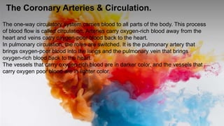 The Coronary Arteries & Circulation.
The one-way circulatory system carries blood to all parts of the body. This process
of blood flow is called circulation. Arteries carry oxygen-rich blood away from the
heart and veins carry oxygen-poor blood back to the heart.
In pulmonary circulation, the roles are switched. It is the pulmonary artery that
brings oxygen-poor blood into the lungs and the pulmonary vein that brings
oxygen-rich blood back to the heart.
The vessels that carry oxygen-rich blood are in darker color, and the vessels that
carry oxygen poor blood are in lighter color.
 