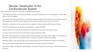 Review: Introduction to the
Cardiovascular System
Here is what we have learned from Introduction to the Cardiovascular System
• The cardiovascular system consists of the heart, which is a muscular pumping device, and a closed system of vessels called
arteries, veins, and capillaries.
• The vital role of the cardiovascular system in maintaining homeostasis depends on the continuous and controlled movement of
blood through the thousands of miles of capillaries that permeate every tissue and reach every cell in the body.
• The heart is a muscular pump that provides the force necessary to circulate the blood to all the tissues in the body.
• Three layers of the heart are: the epicardium, the myocardium, and the endocardium.
• The four chambers of the heart are: the right atrium, the right ventricle, the left atrium, and the left ventricle.
• Two types of valves of the heart are the atrioventricular valves and semilunar valves.
• Blood flows from the right atrium to the right ventricle and then is pumped to the lungs to receive oxygen. From the lungs, the
blood flows to the left atrium, then to the left ventricle. From there it is pumped to the systemic circulation.
• Specialized cardiac muscle cells that make up the conduction system of the heart coordinate contraction of the chambers.
• The pulmonary vessels transport blood from the right ventricle to the lungs and back to the left atrium.
• The systemic vessels carry blood from the left ventricle to the tissues in all parts of the body and then returns the blood to the
right atrium.
 