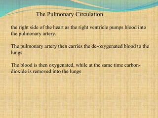 The Pulmonary Circulation
the right side of the heart as the right ventricle pumps blood into
the pulmonary artery.
The pulmonary artery then carries the de-oxygenated blood to the
lungs
The blood is then oxygenated, while at the same time carbon-
dioxide is removed into the lungs
 