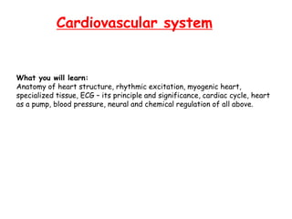 Cardiovascular system
What you will learn:
Anatomy of heart structure, rhythmic excitation, myogenic heart,
specialized tissue, ECG – its principle and significance, cardiac cycle, heart
as a pump, blood pressure, neural and chemical regulation of all above.
 