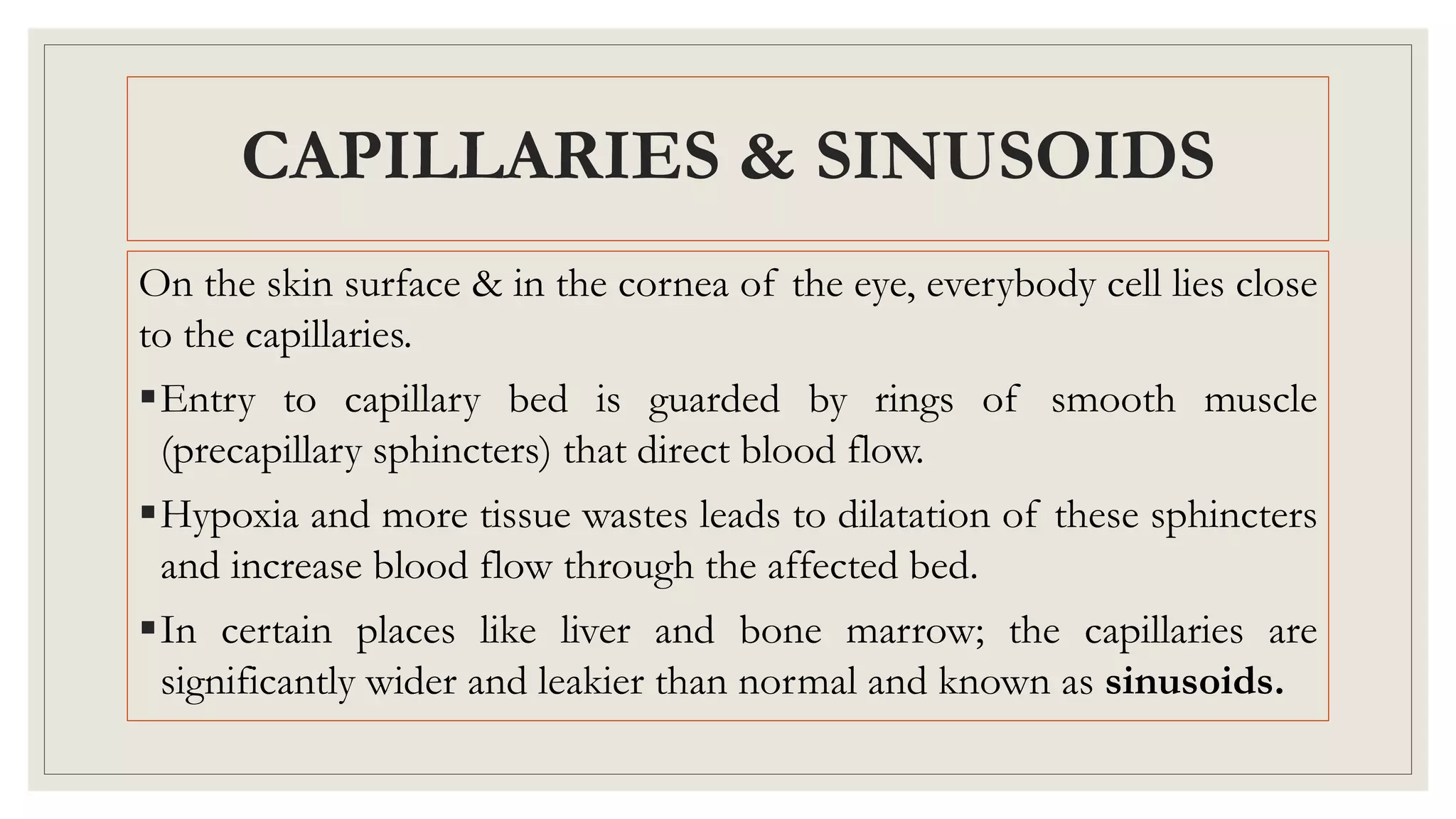 On the skin surface & in the cornea of the eye, everybody cell lies close
to the capillaries.
Entry to capillary bed is guarded by rings of smooth muscle
(precapillary sphincters) that direct blood flow.
Hypoxia and more tissue wastes leads to dilatation of these sphincters
and increase blood flow through the affected bed.
In certain places like liver and bone marrow; the capillaries are
significantly wider and leakier than normal and known as sinusoids.
CAPILLARIES & SINUSOIDS
 