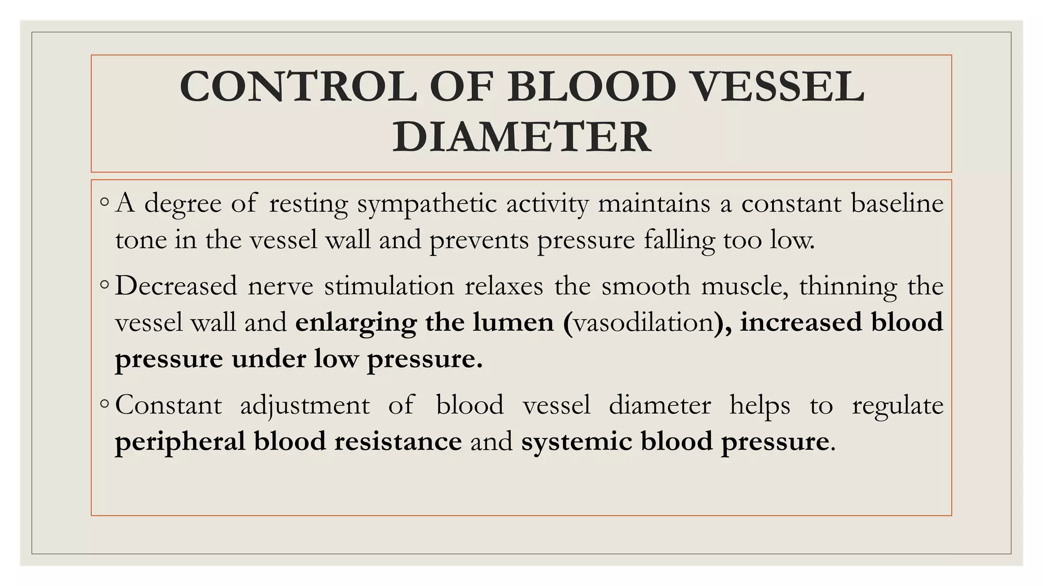 CONTROL OF BLOOD VESSEL
DIAMETER
◦ A degree of resting sympathetic activity maintains a constant baseline
tone in the vessel wall and prevents pressure falling too low.
◦ Decreased nerve stimulation relaxes the smooth muscle, thinning the
vessel wall and enlarging the lumen (vasodilation), increased blood
pressure under low pressure.
◦ Constant adjustment of blood vessel diameter helps to regulate
peripheral blood resistance and systemic blood pressure.
 