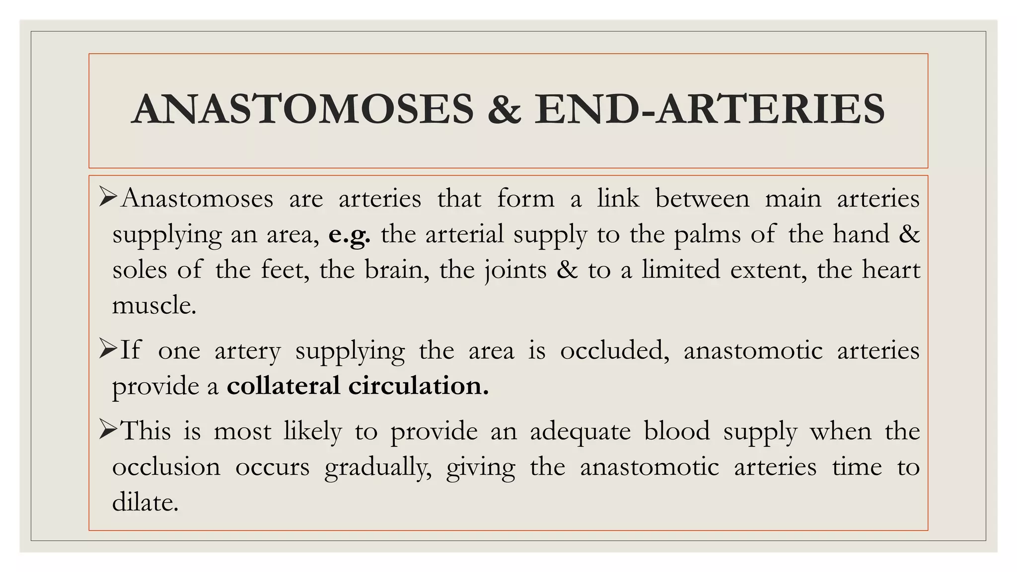 ANASTOMOSES & END-ARTERIES
Anastomoses are arteries that form a link between main arteries
supplying an area, e.g. the arterial supply to the palms of the hand &
soles of the feet, the brain, the joints & to a limited extent, the heart
muscle.
If one artery supplying the area is occluded, anastomotic arteries
provide a collateral circulation.
This is most likely to provide an adequate blood supply when the
occlusion occurs gradually, giving the anastomotic arteries time to
dilate.
 