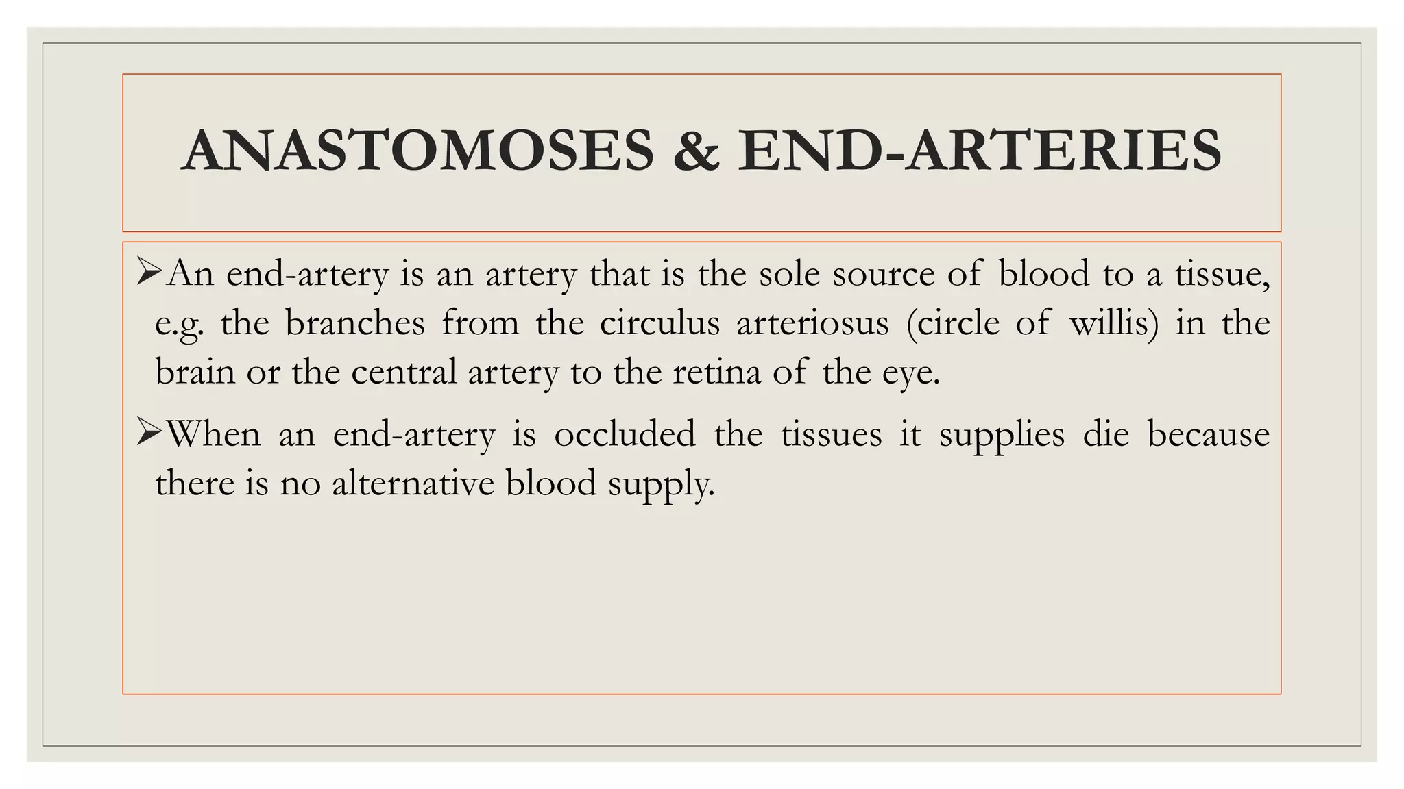 An end-artery is an artery that is the sole source of blood to a tissue,
e.g. the branches from the circulus arteriosus (circle of willis) in the
brain or the central artery to the retina of the eye.
When an end-artery is occluded the tissues it supplies die because
there is no alternative blood supply.
ANASTOMOSES & END-ARTERIES
 