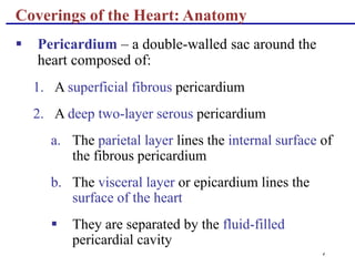 4
Coverings of the Heart: Anatomy
 Pericardium – a double-walled sac around the
heart composed of:
1. A superficial fibrous pericardium
2. A deep two-layer serous pericardium
a. The parietal layer lines the internal surface of
the fibrous pericardium
b. The visceral layer or epicardium lines the
surface of the heart
 They are separated by the fluid-filled
pericardial cavity
 