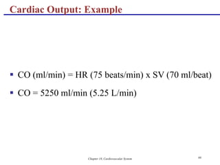 Chapter 18, Cardiovascular System 66
Cardiac Output: Example
 CO (ml/min) = HR (75 beats/min) x SV (70 ml/beat)
 CO = 5250 ml/min (5.25 L/min)
 