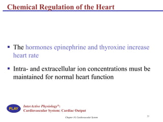 Chapter 18, Cardiovascular System 77
Chemical Regulation of the Heart
 The hormones epinephrine and thyroxine increase
heart rate
 Intra- and extracellular ion concentrations must be
maintained for normal heart function
InterActive Physiology®:
Cardiovascular System: Cardiac Output
PLAY
 