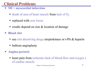 Chapter 18, Cardiovascular System 86
Clinical Problems
 MI = myocardial infarction
 death of area of heart muscle from lack of O2
 replaced with scar tissue
 results depend on size & location of damage
 Blood clot
 use clot dissolving drugs streptokinase or t-PA & heparin
 balloon angioplasty
 Angina pectoris
 heart pain from ischemia (lack of blood flow and oxygen )
of cardiac muscle
 