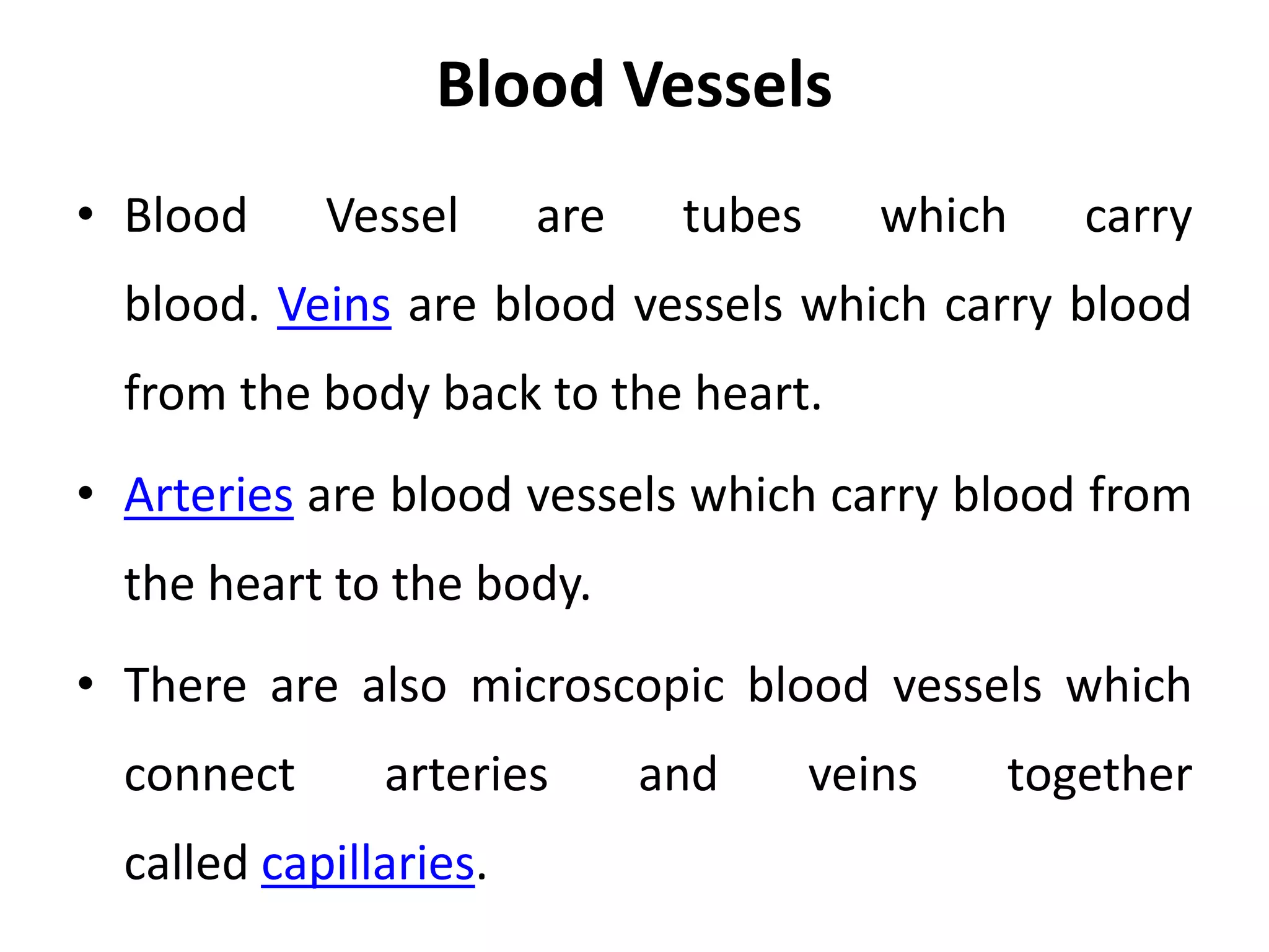 Blood Vessels
• Blood Vessel are tubes which carry
blood. Veins are blood vessels which carry blood
from the body back to the heart.
• Arteries are blood vessels which carry blood from
the heart to the body.
• There are also microscopic blood vessels which
connect arteries and veins together
called capillaries.
 