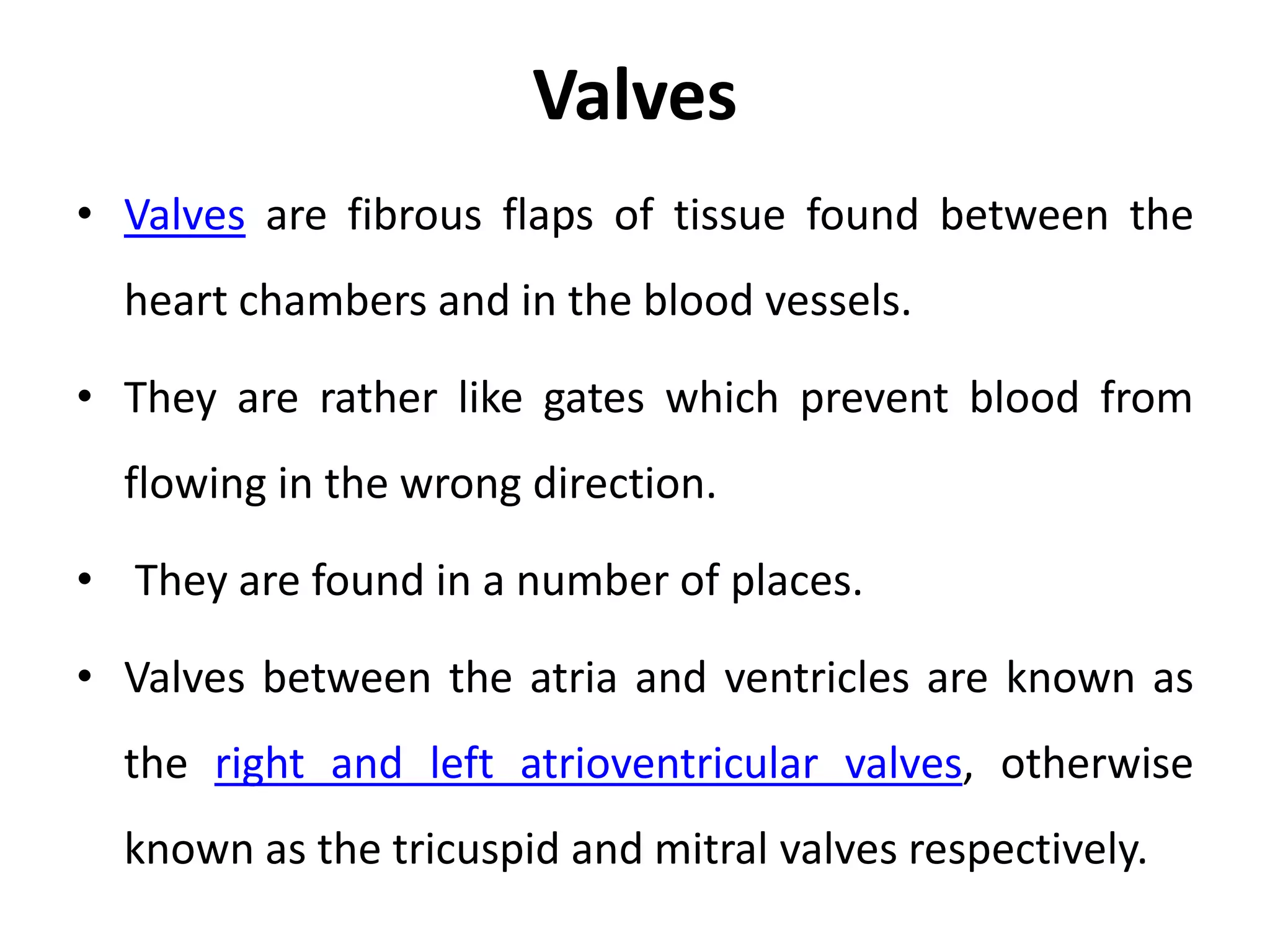 Valves
• Valves are fibrous flaps of tissue found between the
heart chambers and in the blood vessels.
• They are rather like gates which prevent blood from
flowing in the wrong direction.
• They are found in a number of places.
• Valves between the atria and ventricles are known as
the right and left atrioventricular valves, otherwise
known as the tricuspid and mitral valves respectively.
 