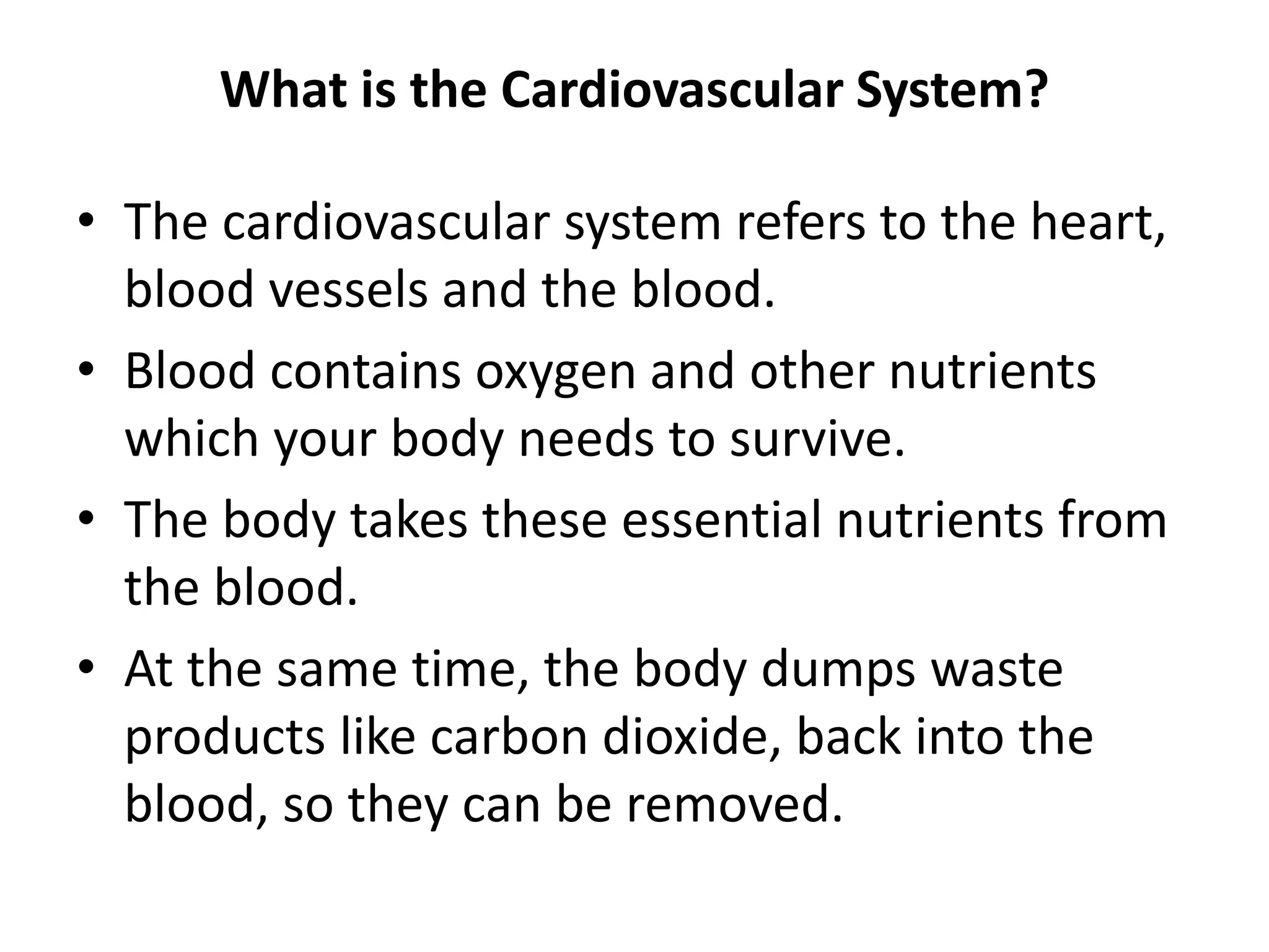 What is the Cardiovascular System?
• The cardiovascular system refers to the heart,
blood vessels and the blood.
• Blood contains oxygen and other nutrients
which your body needs to survive.
• The body takes these essential nutrients from
the blood.
• At the same time, the body dumps waste
products like carbon dioxide, back into the
blood, so they can be removed.
 