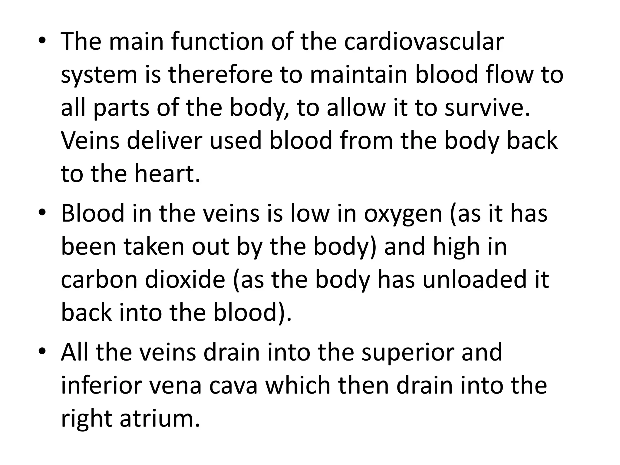 • The main function of the cardiovascular
system is therefore to maintain blood flow to
all parts of the body, to allow it to survive.
Veins deliver used blood from the body back
to the heart.
• Blood in the veins is low in oxygen (as it has
been taken out by the body) and high in
carbon dioxide (as the body has unloaded it
back into the blood).
• All the veins drain into the superior and
inferior vena cava which then drain into the
right atrium.
 